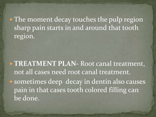  The moment decay touches the pulp region
sharp pain starts in and around that tooth
region.
 TREATMENT PLAN- Root canal treatment,
not all cases need root canal treatment.
 sometimes deep decay in dentin also causes
pain in that cases tooth colored filling can
be done.
 