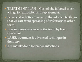  TREATMENT PLAN - Most of the infected tooth
will go for extraction and replacement.
 Because it is better to remove the infected teeth ,so
that we can avoid spreading of infections to other
teeth.
 In some cases we can save the teeth by laser
treatment.
 LASER treatment is advanced technique in
dentistry.
 It is mainly done to remove infections.
 