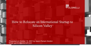 How to Relocate an International Startup to
Silicon Valley
Presented on October 12, 2021 by Jason Putnam Gordon
Email: jgordon@polsinelli.com
 
