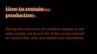 How to remain
productive
During this time even the smallest changes in our
daily routine can be just the ticket to put yourself
in a better flow state and unload your overwhelm.
 