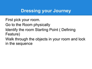 Dressing your Journey
First pick your room.
Go to the Room physically
Identify the room Starting Point ( Defining
Feature)
Walk through the objects in your room and lock
in the sequence
 