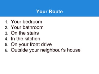 Your Route

1.   Your bedroom
2.   Your bathroom
3.   On the stairs
4.   In the kitchen
5.   On your front drive
6.   Outside your neighbour's house
 
