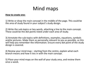 Mind maps
How to create one:
1) Write or draw the main concept in the middle of the page. This could be
the area of study found in your subject’s study design.
2) Write the sub-topics or key words, attaching a line to the main concept.
These could be the dot points listed under each area of study.
3) Annotate the sub-topics with definitions, examples, equations, symbols
and/or pictures. Make them as personally relevant to you as possible, as this
will help you remember the information. Ensure every dot point of the study
design is covered.
4) Review your mind map – starting from the centre, explain what each
branch means and how it ties in with the main concept.
5) Place your mind maps on the wall of your study area, and review them
once a week.
 