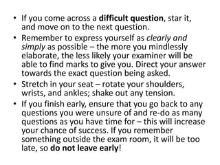 • If you come across a difficult question, star it,
and move on to the next question.
• Remember to express yourself as clearly and
simply as possible – the more you mindlessly
elaborate, the less likely your examiner will be
able to find marks to give you. Direct your answer
towards the exact question being asked.
• Stretch in your seat – rotate your shoulders,
wrists, and ankles; shake out any tension.
• If you finish early, ensure that you go back to any
questions you were unsure of and re-do as many
questions as you have time for – this will increase
your chance of success. If you remember
something outside the exam room, it will be too
late, so do not leave early!
 