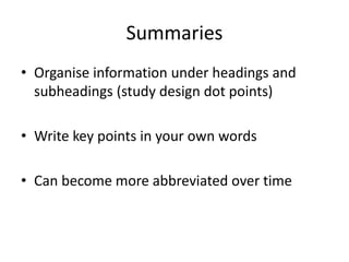Summaries
• Organise information under headings and
subheadings (study design dot points)
• Write key points in your own words
• Can become more abbreviated over time
 