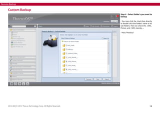 Remote Backup

Custom Backup
Step 4 - Select folder’s you want to
backup
- You may click the check box directly
or double click the folder’s name to its
sub folders. Here we check the _NAS_
Picture_and _NAS_twonky_...
- Press “Previous”

2012-08 | © 2012 Thecus Technology Corp.. All Rights Reserved.

14

 