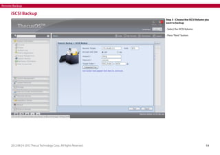 Remote Backup

iSCSI Backup
Step 3 - Choose the iSCSI Volume you
want to backup
- Select the iSCSI Volume
- Press “Next” button.

2012-08 | © 2012 Thecus Technology Corp.. All Rights Reserved.

19

 