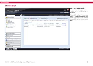 Remote Backup

iSCSI Backup
Step 5 - iSCSI backup task list
- Now we can find the iSCSI backup task
on the list.
* When iSCSI backup is in processing,
the iSCSI LUN will disappear on client
end in 1 minute; but if you terminate
the task iSCSI LUN will recover immediately.

2012-08 | © 2012 Thecus Technology Corp.. All Rights Reserved.

22

 