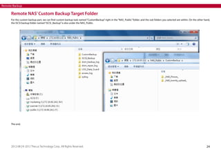 Remote Backup

Remote NAS’ Custom Backup Target Folder
For the custom backup part, we can find custom backup task named “CustomBackup” right in the “NAS_Public” folder, and the sub folders you selected are within. On the other hand,
the iSCSI backup folder named “iSCSI_Backup” is also under the NAS_Public.

The end.

2012-08 | © 2012 Thecus Technology Corp.. All Rights Reserved.

24

 