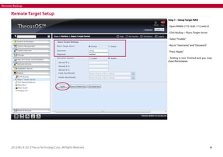 Remote Backup

Remote Target Setup
Step 1 - Setup Target NAS
- Open N4800 (172.16.65.111) web UI
- Click Backup > Rsync Target Server
- Select “Enable”
- Key in “Username” and “Password”
- Press “Apply”
- Setting is now finished and you may
close the browser.

2012-08 | © 2012 Thecus Technology Corp.. All Rights Reserved.

4

 