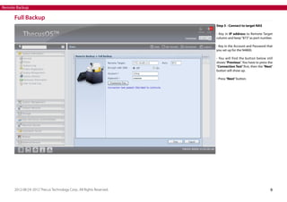 Remote Backup

Full Backup
Step 5 - Connect to target NAS
- Key in IP address to Remote Target
column and keep “873” as port number.
- Key in the Account and Password that
you set up for the N4800.
- You will find the button below still
shows “Previous”. You have to press the
“Connection Test” first, then the “Next”
button will show up.
- Press “Next” button.

2012-08 | © 2012 Thecus Technology Corp.. All Rights Reserved.

8

 