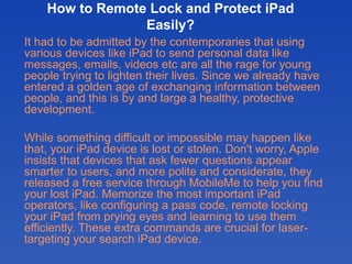 How to Remote Lock and Protect iPad
                 Easily?
It had to be admitted by the contemporaries that using
various devices like iPad to send personal data like
messages, emails, videos etc are all the rage for young
people trying to lighten their lives. Since we already have
entered a golden age of exchanging information between
people, and this is by and large a healthy, protective
development.

While something difficult or impossible may happen like
that, your iPad device is lost or stolen. Don't worry, Apple
insists that devices that ask fewer questions appear
smarter to users, and more polite and considerate, they
released a free service through MobileMe to help you find
your lost iPad. Memorize the most important iPad
operators, like configuring a pass code, remote locking
your iPad from prying eyes and learning to use them
efficiently. These extra commands are crucial for laser-
targeting your search iPad device.
 