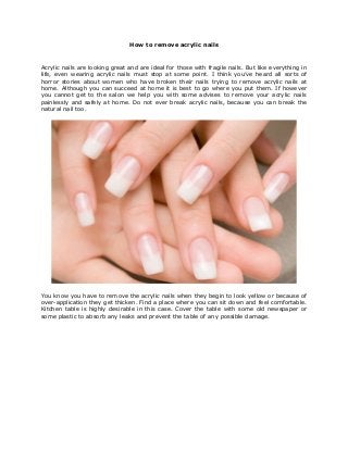How to remove acrylic nails
Acrylic nails are looking great and are ideal for those with fragile nails. But like everything in
life, even wearing acrylic nails must stop at some point. I think you’ve heard all sorts of
horror stories about women who have broken their nails trying to remove acrylic nails at
home. Although you can succeed at home it is best to go where you put them. If however
you cannot get to the salon we help you with some advises to remove your acrylic nails
painlessly and safely at home. Do not ever break acrylic nails, because you can break the
natural nail too.
You know you have to remove the acrylic nails when they begin to look yellow or because of
over-application they get thicken. Find a place where you can sit down and feel comfortable.
Kitchen table is highly desirable in this case. Cover the table with some old newspaper or
some plastic to absorb any leaks and prevent the table of any possible damage.
 
