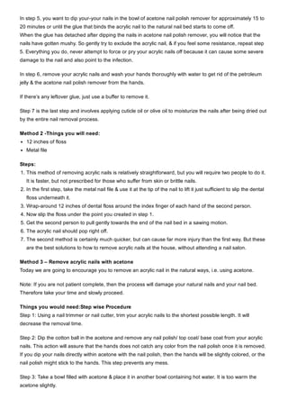 In step 5, you want to dip your­your nails in the bowl of acetone nail polish remover for approximately 15 to
20 minutes or until the glue that binds the acrylic nail to the natural nail bed starts to come off. 
When the glue has detached after dipping the nails in acetone nail polish remover, you will notice that the
nails have gotten mushy. So gently try to exclude the acrylic nail, & if you feel some resistance, repeat step
5. Everything you do, never attempt to force or pry your acrylic nails off because it can cause some severe
damage to the nail and also point to the infection.
In step 6, remove your acrylic nails and wash your hands thoroughly with water to get rid of the petroleum
jelly & the acetone nail polish remover from the hands.
If there’s any leftover glue, just use a buffer to remove it.
Step 7 is the last step and involves applying cuticle oil or olive oil to moisturize the nails after being dried out
by the entire nail removal process.
Method 2 ­Things you will need:
12 inches of floss
Metal file
Steps:
1. This method of removing acrylic nails is relatively straightforward, but you will require two people to do it.
It is faster, but not prescribed for those who suffer from skin or brittle nails.
2. In the first step, take the metal nail file & use it at the tip of the nail to lift it just sufficient to slip the dental
floss underneath it.
3. Wrap­around 12 inches of dental floss around the index finger of each hand of the second person.
4. Now slip the floss under the point you created in step 1.
5. Get the second person to pull gently towards the end of the nail bed in a sawing motion.
6. The acrylic nail should pop right off.
7. The second method is certainly much quicker, but can cause far more injury than the first way. But these
are the best solutions to how to remove acrylic nails at the house, without attending a nail salon.
Method 3 – Remove acrylic nails with acetone
Today we are going to encourage you to remove an acrylic nail in the natural ways, i.e. using acetone.
Note: If you are not patient complete, then the process will damage your natural nails and your nail bed.
Therefore take your time and slowly proceed.
Things you would need:Step wise Procedure
Step 1: Using a nail trimmer or nail cutter, trim your acrylic nails to the shortest possible length. It will
decrease the removal time.
Step 2: Dip the cotton ball in the acetone and remove any nail polish/ top coat/ base coat from your acrylic
nails. This action will assure that the hands does not catch any color from the nail polish once it is removed.
If you dip your nails directly within acetone with the nail polish, then the hands will be slightly colored, or the
nail polish might stick to the hands. This step prevents any mess.
Step 3: Take a bowl filled with acetone & place it in another bowl containing hot water. It is too warm the
acetone slightly.
 