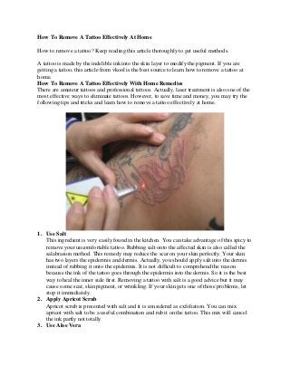 How To Remove A Tattoo Effectively At Home 
How to remove a tattoo? Keep reading this article thoroughly to get useful methods. 
A tattoo is made by the indelible ink into the skin layer to modify the pigment. If you are getting a tattoo, this article from vkool is the best source to learn how to remove a tattoo at home. 
How To Remove A Tattoo Effectively With Home Remedies 
There are amateur tattoos and professional tattoos. Actually, laser treatment is also one of the most effective ways to eliminate tattoos. However, to save time and money, you may try the following tips and tricks and learn how to remove a tattoo effectively at home. 
1. Use Salt 
This ingredient is very easily found in the kitchen. You can take advantage of this spicy to remove your uncomfortable tattoo. Rubbing salt onto the affected skin is also called the salabrasion method. This remedy may reduce the scar on your skin perfectly. Your skin has two layers the epidermis and dermis. Actually, you should apply salt into the dermis instead of rubbing it onto the epidermis. It is not difficult to comprehend the reason because the ink of the tattoo goes through the epidermis into the dermis. So it is the best way to heal the inner side first. Removing a tattoo with salt is a good advice but it may cause some scar, skin pigment, or wrinkling. If your skin gets one of those problems, let stop it immediately. 
2. Apply Apricot Scrub 
Apricot scrub is presented with salt and it is considered as exfoliation. You can mix apricot with salt to be a useful combination and rub it on the tattoo. This mix will cancel the ink partly not totally. 
3. Use Aloe Vera  
