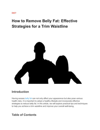 DIET
How to Remove Belly Fat: Effective
Strategies for a Trim Waistline
Introduction
Having excess belly fat can not only affect your appearance but also pose various
health risks. It is important to adopt a healthy lifestyle and incorporate effective
strategies to reduce belly fat. In this article, we will explore practical tips and techniques
to help you achieve a trim waistline and improve your overall well-being.
Table of Contents
 