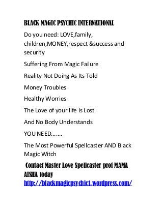 BLACK MAGIC PSYCHIC INTERNATIONAL
Do you need: LOVE,family,
children,MONEY,respect &success and
security
Suffering From Magic Failure
Reality Not Doing As Its Told
Money Troubles
Healthy Worries
The Love of your life Is Lost
And No Body Understands
YOU NEED.......
The Most Powerful Spellcaster AND Black
Magic Witch
Contact Master Love Spellcaster prof MAMA
AISHA today
http://blackmagicpsychic1.wordpress.com/
 