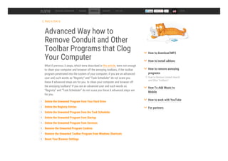 Back to How to
Advanced Way how to
Remove Conduit and Other
Toolbar Programs that Clog
Your Computer
What if previous 3 steps, which were described in this article, were not enough
to clean your computer and browser off the annoying toolbars, if the toolbar
program penetrated into the system of your computer, if you are an advanced
user and such words as “Registry” and “Task Scheduler” do not scare you
these 8 advanced steps are for you. to clean your computer and browser off
the annoying toolbars? If you are an advanced user and such words as
“Registry” and “Task Scheduler” do not scare you these 8 advanced steps are
for you.
DESKTOP CONVERTER ADDONS HOW TO SUPPORT TOP 100 54k LOGIN
Delete the Unwanted Program from Your Hard Drive1
Delete the Registry Entries2
Delete the Unwanted Program from the Task Scheduler3
Delete the Unwanted Program from Startup4
Delete the Unwanted Program from Services5
Remove the Unwanted Program Cookies6
Remove the Unwanted Toolbar Program from Windows Shortcuts7
Reset Your Browser Settings8
How to Remove Conduit Search
and Other Toolbars?
How to download MP3
How to install addons
How to remove annoying
programs
How To Add Music to
Mobile
How to work with YouTube
For partners
 