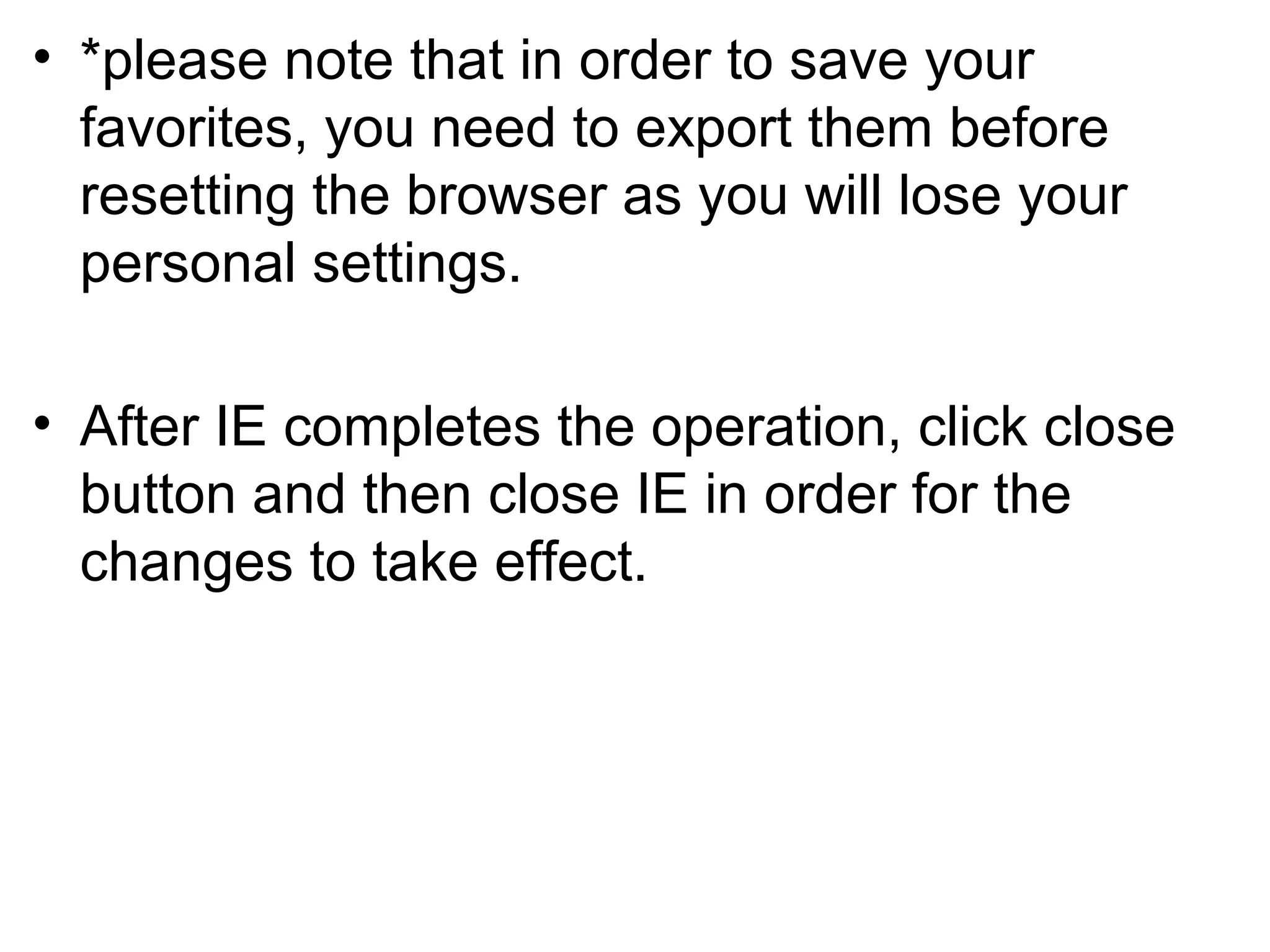 • *please note that in order to save your
favorites, you need to export them before
resetting the browser as you will lose your
personal settings.
• After IE completes the operation, click close
button and then close IE in order for the
changes to take effect.
 