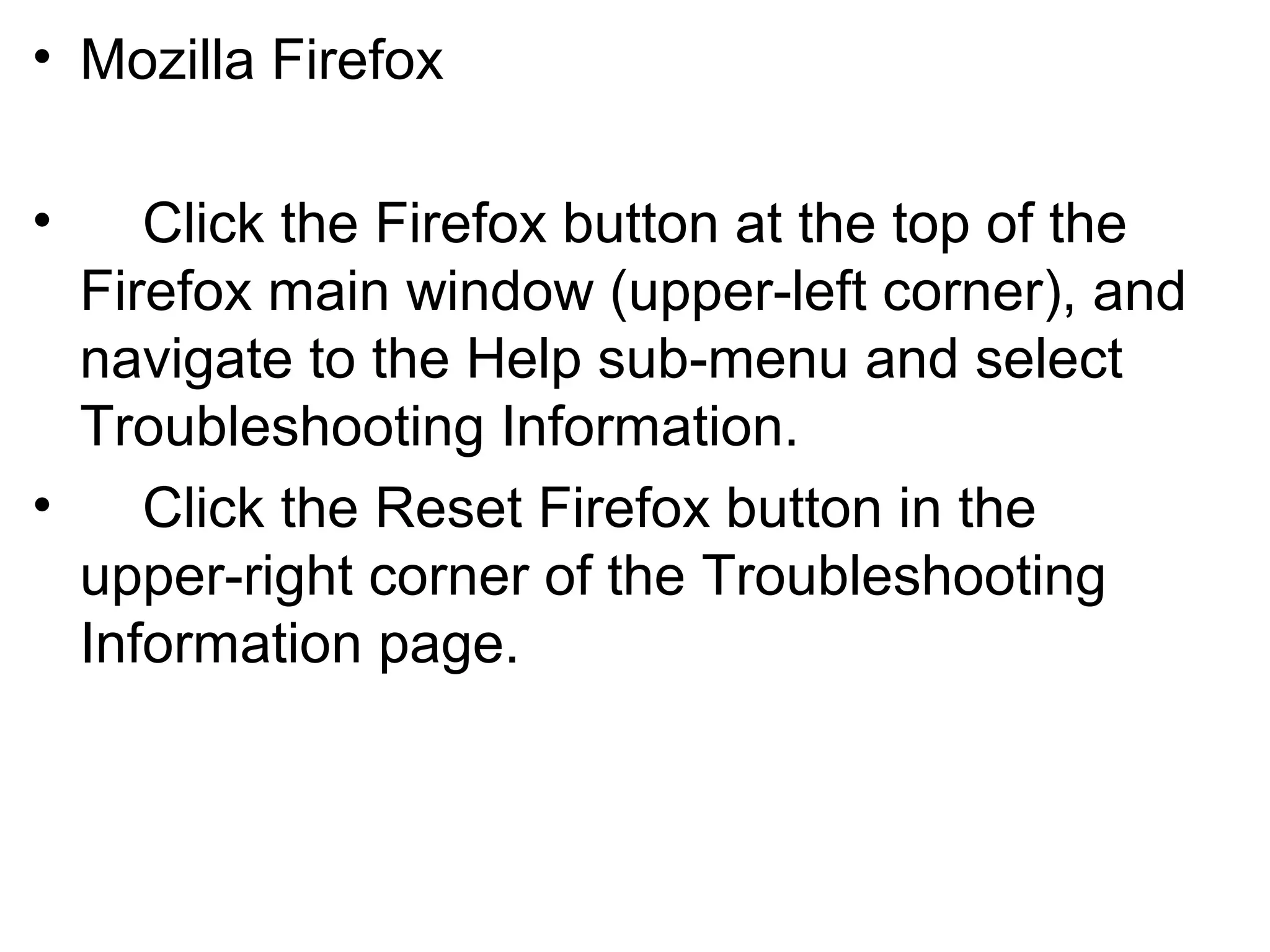 • Mozilla Firefox
• Click the Firefox button at the top of the
Firefox main window (upper-left corner), and
navigate to the Help sub-menu and select
Troubleshooting Information.
• Click the Reset Firefox button in the
upper-right corner of the Troubleshooting
Information page.
 
