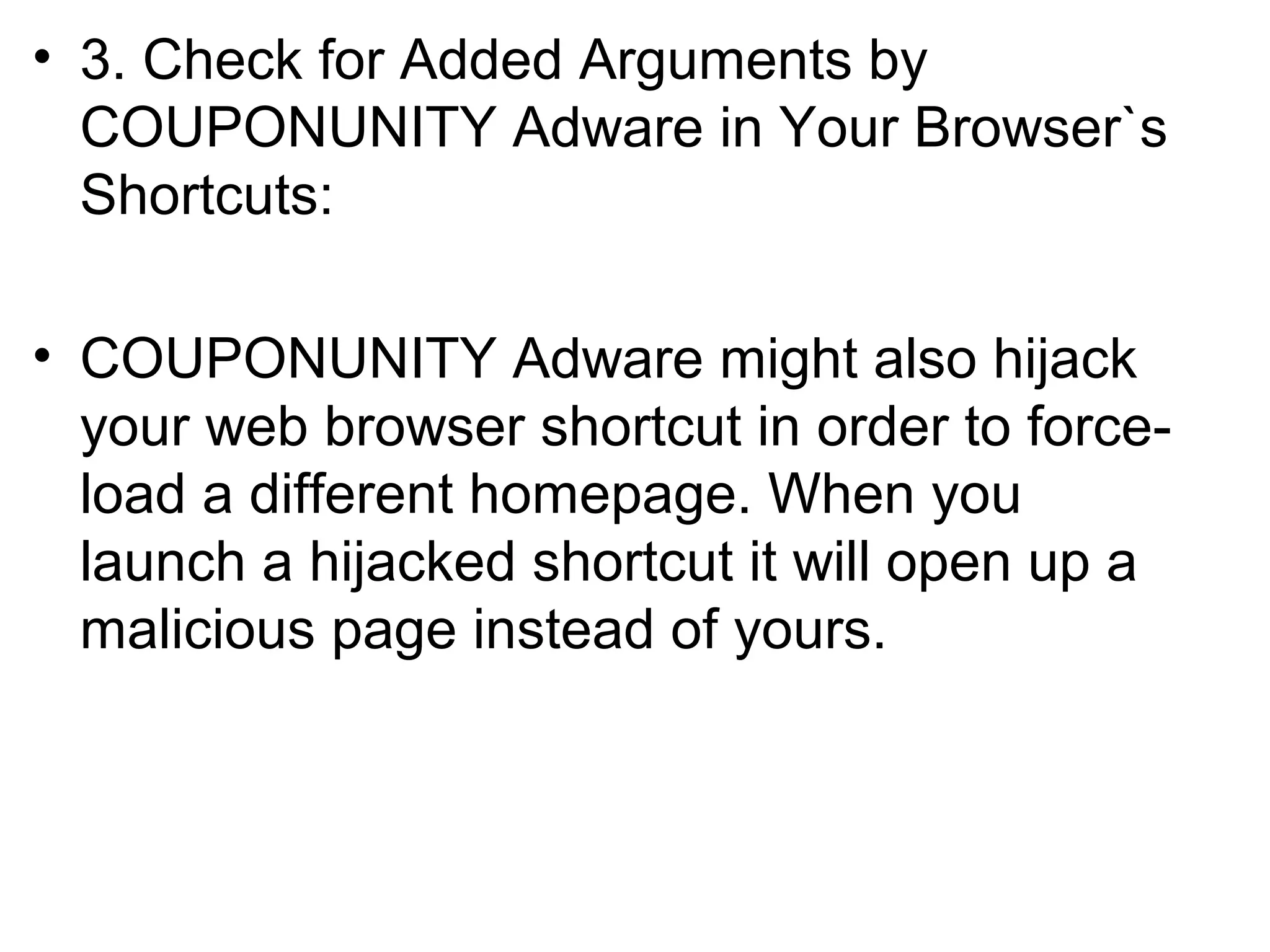 • 3. Check for Added Arguments by
COUPONUNITY Adware in Your Browser`s
Shortcuts:
• COUPONUNITY Adware might also hijack
your web browser shortcut in order to force-
load a different homepage. When you
launch a hijacked shortcut it will open up a
malicious page instead of yours.
 