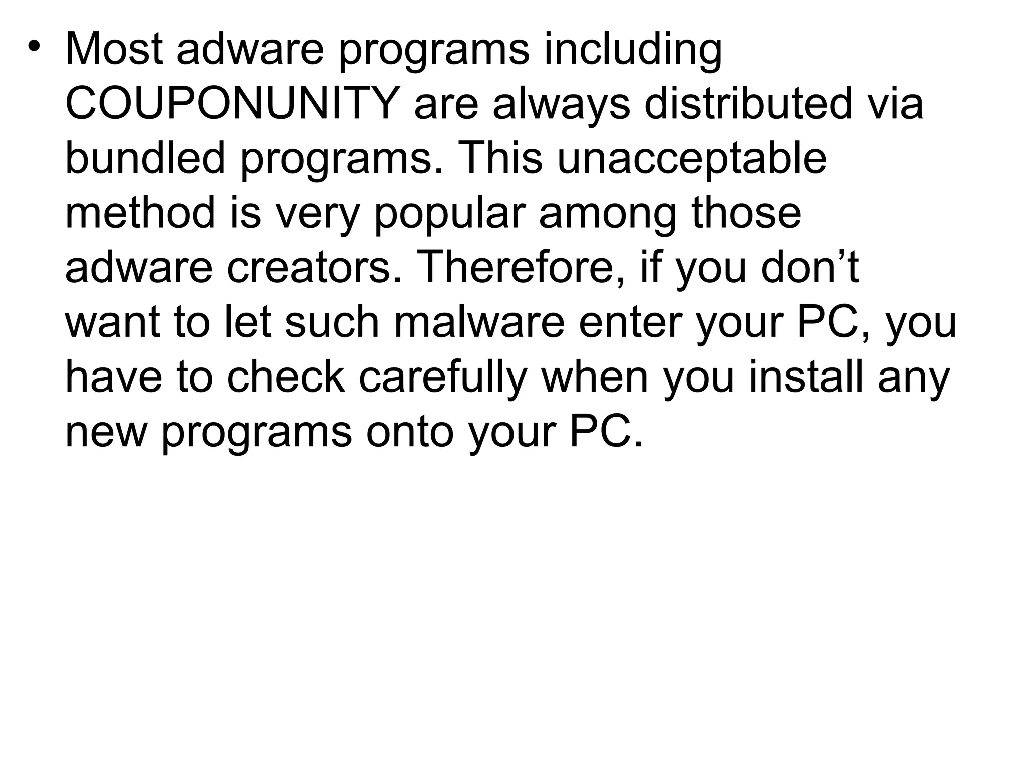 • Most adware programs including
COUPONUNITY are always distributed via
bundled programs. This unacceptable
method is very popular among those
adware creators. Therefore, if you don’t
want to let such malware enter your PC, you
have to check carefully when you install any
new programs onto your PC.
 