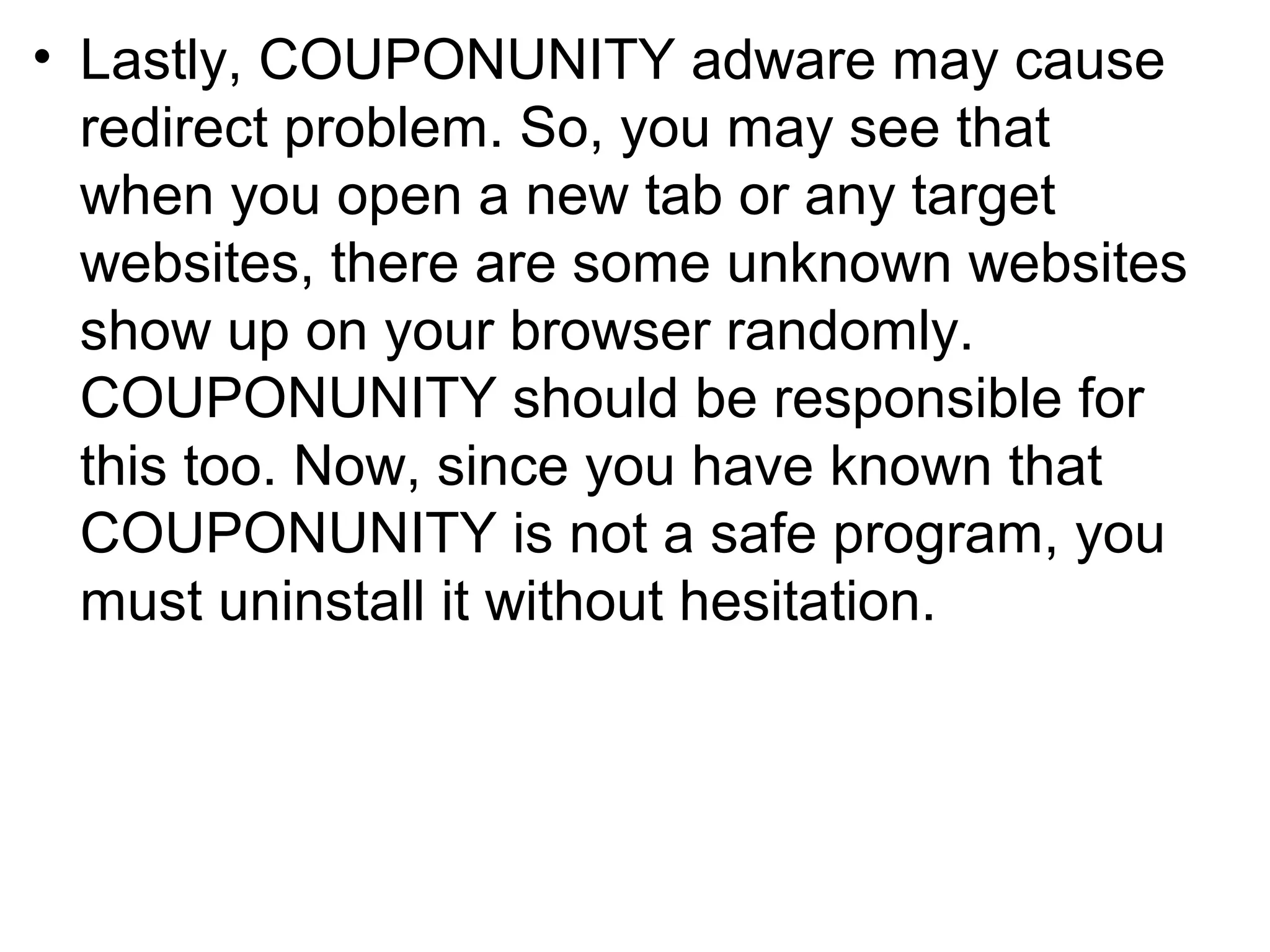• Lastly, COUPONUNITY adware may cause
redirect problem. So, you may see that
when you open a new tab or any target
websites, there are some unknown websites
show up on your browser randomly.
COUPONUNITY should be responsible for
this too. Now, since you have known that
COUPONUNITY is not a safe program, you
must uninstall it without hesitation.
 