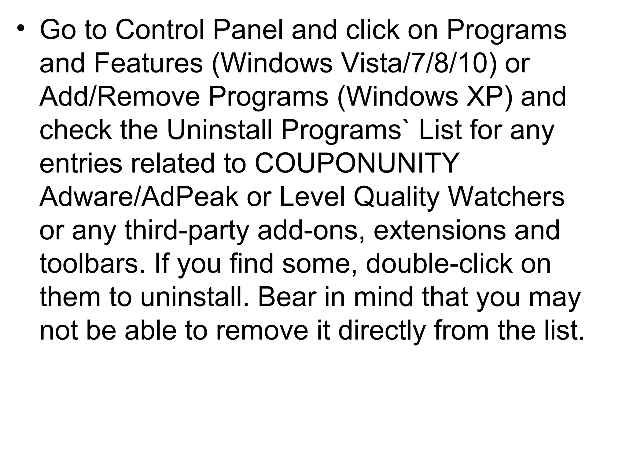 • Go to Control Panel and click on Programs
and Features (Windows Vista/7/8/10) or
Add/Remove Programs (Windows XP) and
check the Uninstall Programs` List for any
entries related to COUPONUNITY
Adware/AdPeak or Level Quality Watchers
or any third-party add-ons, extensions and
toolbars. If you find some, double-click on
them to uninstall. Bear in mind that you may
not be able to remove it directly from the list.
 