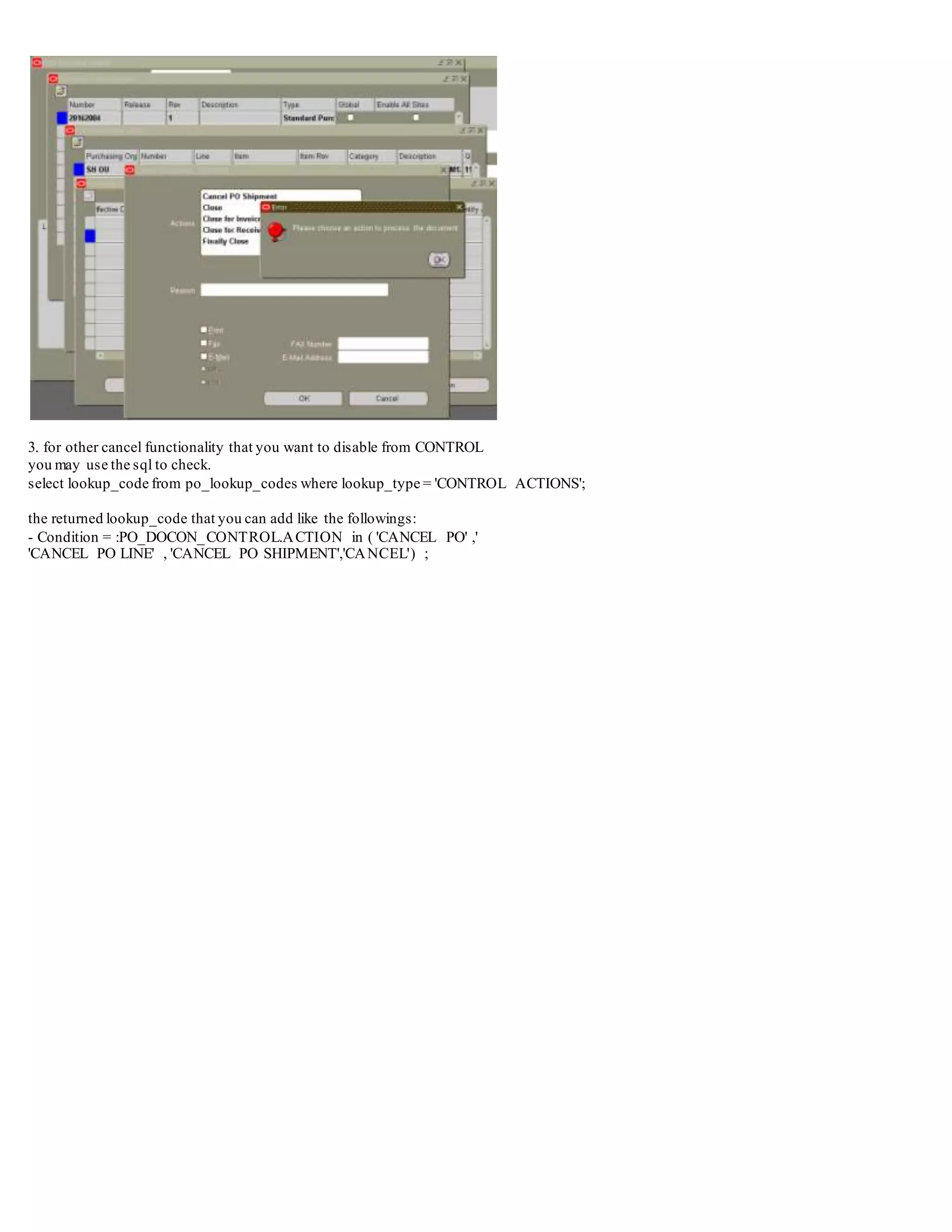 3. for other cancel functionality that you want to disable from CONTROL
you may use the sql to check.
select lookup_code from po_lookup_codes where lookup_type = 'CONTROL ACTIONS';
the returned lookup_code that you can add like the followings:
- Condition = :PO_DOCON_CONTROL.ACTION in ( 'CANCEL PO' ,'
'CANCEL PO LINE' , 'CANCEL PO SHIPMENT','CANCEL') ;
 