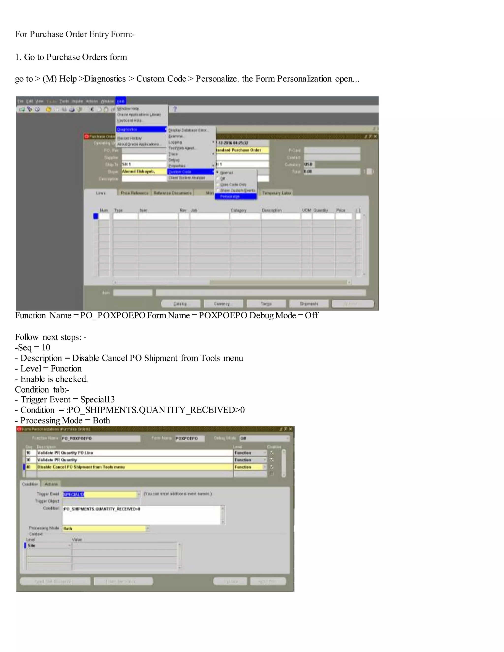 For Purchase Order Entry Form:-
1. Go to Purchase Orders form
go to > (M) Help >Diagnostics > Custom Code > Personalize. the Form Personalization open...
Function Name = PO_POXPOEPOForm Name = POXPOEPO Debug Mode = Off
Follow next steps: -
-Seq = 10
- Description = Disable Cancel PO Shipment from Tools menu
- Level = Function
- Enable is checked.
Condition tab:-
- Trigger Event = Special13
- Condition = :PO_SHIPMENTS.QUANTITY_RECEIVED>0
- Processing Mode = Both
 