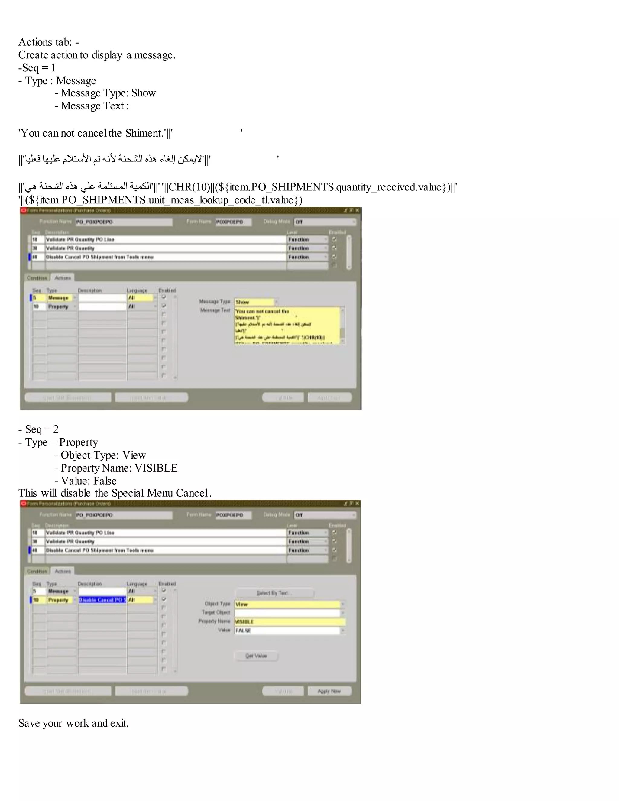 Actions tab: -
Create action to display a message.
-Seq = 1
- Type : Message
- Message Type: Show
- Message Text :
'You can not cancelthe Shiment.'||' '
||' ‫اليمكن‬‫إلغاء‬‫هذه‬‫الشحنة‬‫ألنه‬‫تم‬‫األستالم‬‫عليها‬‫فعليا‬ '||' '
||' ‫الكمية‬‫المستلمة‬‫علي‬‫هذه‬‫الشحنة‬‫هي‬ '||' '||CHR(10)||(${item.PO_SHIPMENTS.quantity_received.value})||'
'||(${item.PO_SHIPMENTS.unit_meas_lookup_code_tl.value})
- Seq = 2
- Type = Property
- Object Type: View
- Property Name: VISIBLE
- Value: False
This will disable the Special Menu Cancel.
Save your work and exit.
 