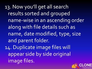 13. Now you’ll get all search
results sorted and grouped
name-wise in an ascending order
along with file details such as
name, date modified, type, size
and parent folder.
14. Duplicate image files will
appear side by side original
image files.
 