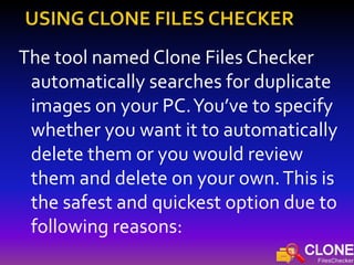 The tool named Clone Files Checker
automatically searches for duplicate
images on your PC.You’ve to specify
whether you want it to automatically
delete them or you would review
them and delete on your own.This is
the safest and quickest option due to
following reasons:
 