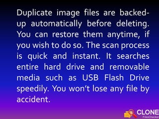 Duplicate image files are backed-
up automatically before deleting.
You can restore them anytime, if
you wish to do so. The scan process
is quick and instant. It searches
entire hard drive and removable
media such as USB Flash Drive
speedily. You won’t lose any file by
accident.
 