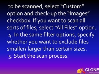 to be scanned, select “Custom”
option and check-up the “Images”
checkbox. If you want to scan all
sorts of files, select “All Files” option.
4. In the same filter options, specify
whether you want to exclude files
smaller/ larger than certain sizes.
5. Start the scan process.
 