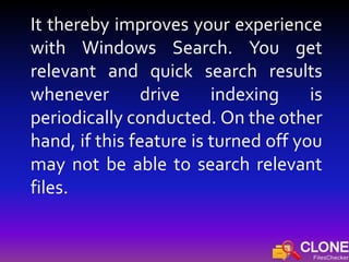 It thereby improves your experience
with Windows Search. You get
relevant and quick search results
whenever drive indexing is
periodically conducted. On the other
hand, if this feature is turned off you
may not be able to search relevant
files.
 