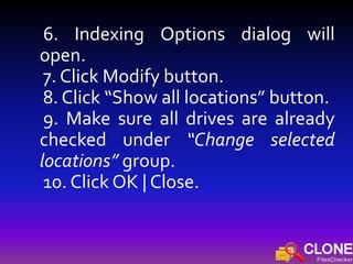 6. Indexing Options dialog will
open.
7. Click Modify button.
8. Click “Show all locations” button.
9. Make sure all drives are already
checked under “Change selected
locations” group.
10. Click OK | Close.
 