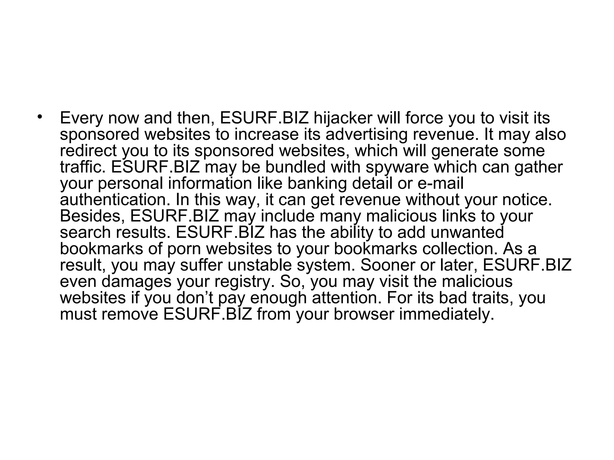 • Every now and then, ESURF.BIZ hijacker will force you to visit its
sponsored websites to increase its advertising revenue. It may also
redirect you to its sponsored websites, which will generate some
traffic. ESURF.BIZ may be bundled with spyware which can gather
your personal information like banking detail or e-mail
authentication. In this way, it can get revenue without your notice.
Besides, ESURF.BIZ may include many malicious links to your
search results. ESURF.BIZ has the ability to add unwanted
bookmarks of porn websites to your bookmarks collection. As a
result, you may suffer unstable system. Sooner or later, ESURF.BIZ
even damages your registry. So, you may visit the malicious
websites if you don’t pay enough attention. For its bad traits, you
must remove ESURF.BIZ from your browser immediately.
 