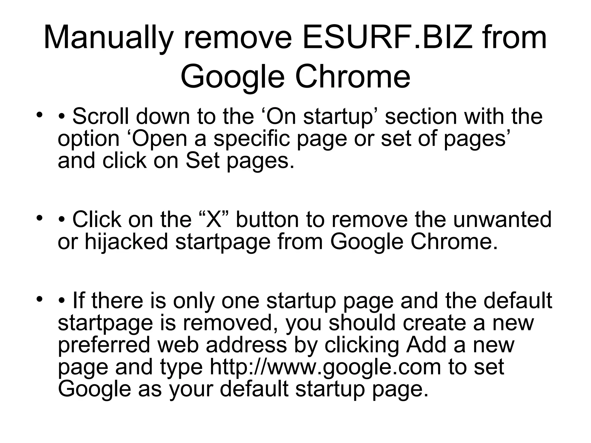 Manually remove ESURF.BIZ from
Google Chrome
• • Scroll down to the ‘On startup’ section with the
option ‘Open a specific page or set of pages’
and click on Set pages.
• • Click on the “X” button to remove the unwanted
or hijacked startpage from Google Chrome.
• • If there is only one startup page and the default
startpage is removed, you should create a new
preferred web address by clicking Add a new
page and type http://www.google.com to set
Google as your default startup page.
 