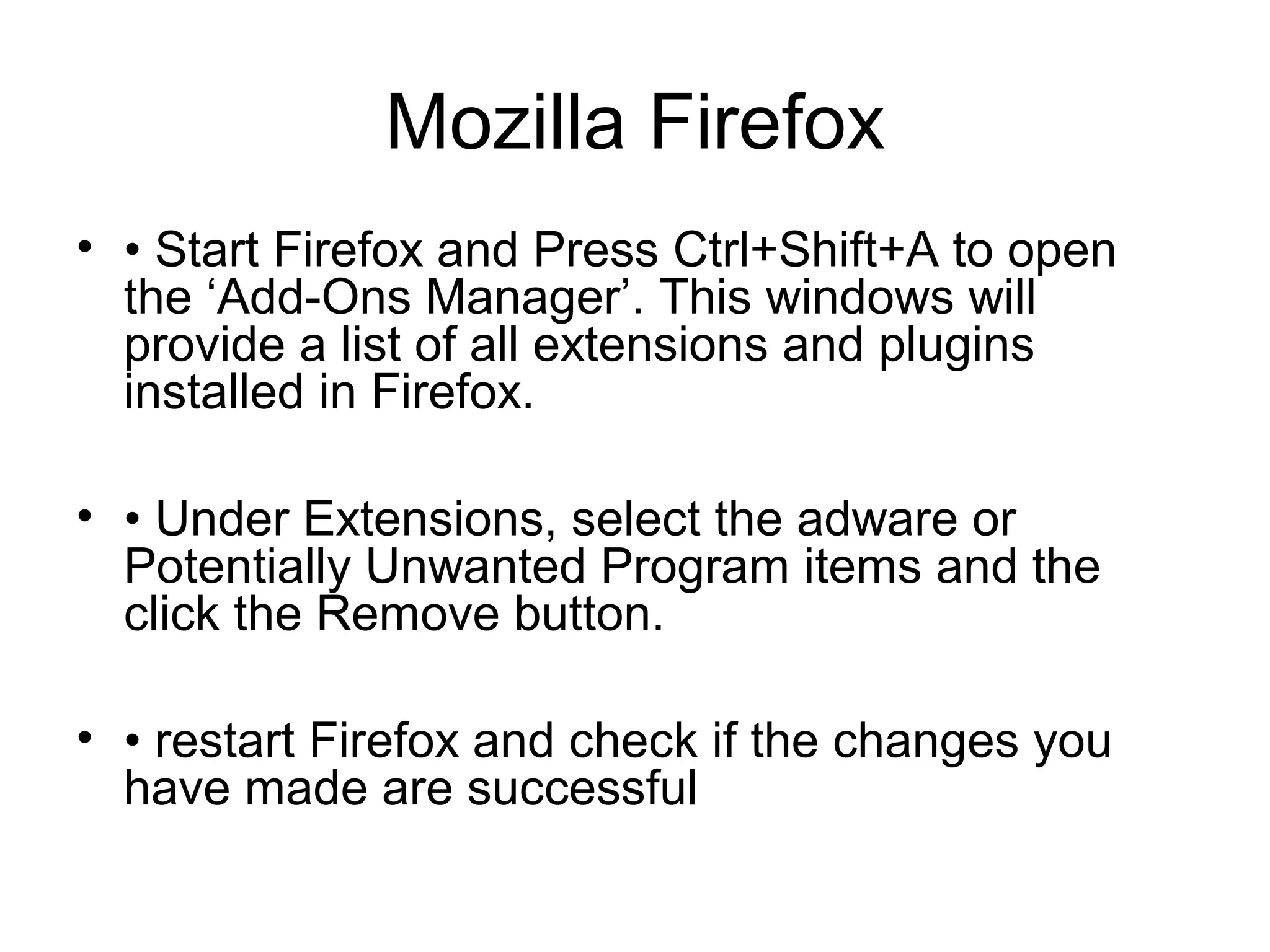 Mozilla Firefox
• • Start Firefox and Press Ctrl+Shift+A to open
the ‘Add-Ons Manager’. This windows will
provide a list of all extensions and plugins
installed in Firefox.
• • Under Extensions, select the adware or
Potentially Unwanted Program items and the
click the Remove button.
• • restart Firefox and check if the changes you
have made are successful
 