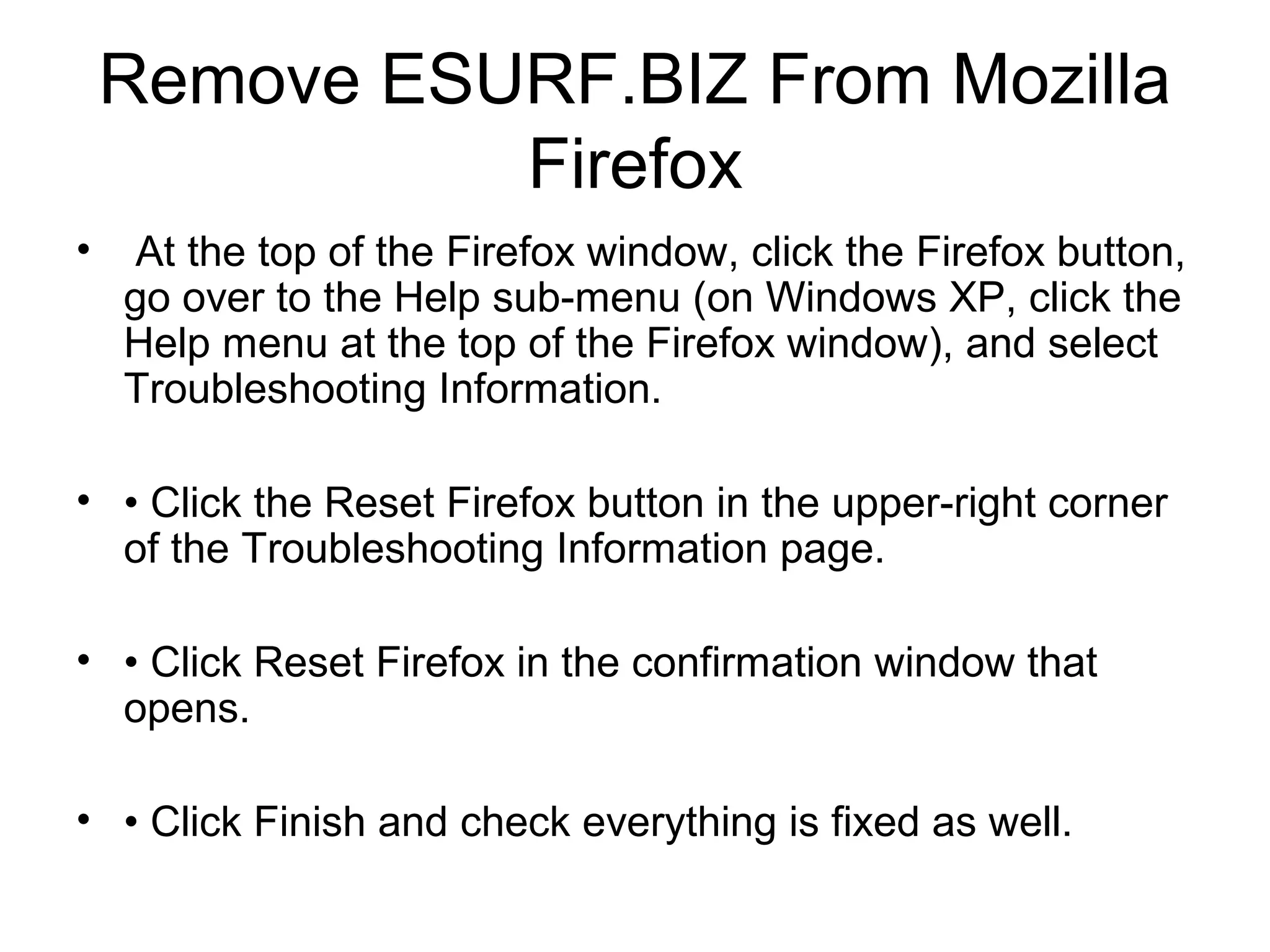 Remove ESURF.BIZ From Mozilla
Firefox
• At the top of the Firefox window, click the Firefox button,
go over to the Help sub-menu (on Windows XP, click the
Help menu at the top of the Firefox window), and select
Troubleshooting Information.
• • Click the Reset Firefox button in the upper-right corner
of the Troubleshooting Information page.
• • Click Reset Firefox in the confirmation window that
opens.
• • Click Finish and check everything is fixed as well.
 