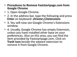 • Procedures to Remove Faststartpage.com from
Google Chrome
• 1. Open Google Chrome.
• 2. In the address bar, type the following and press
Enter on keyboard: chrome://extensions
• 3. You will now see Google Chrome's Extensions
window.
• 4. Usually, Google Chrome has empty Extension,
unless you have installed other base on your
preferences. Also on this area, you can find the
item provided by Faststartpage.com. Click on
Trash Icon beside the adware extension to
remove it from Google Chrome.
 