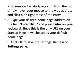 • 7. To remove Faststartpage.com from the list,
simply hover your mouse to the web address
and click X on right most of the entry.
• 8. Type your desired home page address on
the field 'Enter Url...' and press Enter on your
keyboard. Since this is the only URL on your
Startup Page, it will be set as your default
home page.
• 9. Click OK to save the settings. Remain on
Settings page.
 