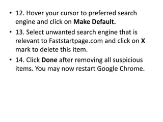 • 12. Hover your cursor to preferred search
engine and click on Make Default.
• 13. Select unwanted search engine that is
relevant to Faststartpage.com and click on X
mark to delete this item.
• 14. Click Done after removing all suspicious
items. You may now restart Google Chrome.
 