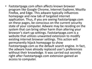 • Faststartpage.com often affects known browser
program like Google Chrome, Internet Explorer, Mozilla
Firefox, and Edge. This adware typically influences
homepage and new tab of targeted internet
application. Thus, if you are seeing Faststartpage.com
on these pages, be conscious on the current security
state of your computer. Adware may be residing on the
system that can bring other harm than altering your
browser’s start-up settings. Faststartpage.com is a
website that utilizes unwanted extension to modify
existing internet browser settings. This action will
permanently hijack homepage to show
Faststartpage.com as the default search engine. In fact,
the adware have already replaced user’s preferences
without their knowledge. It was carried out secretly
right after Faststartpage.com extension gained an
access to computer.
 