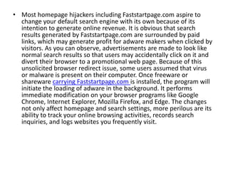 • Most homepage hijackers including Faststartpage.com aspire to
change your default search engine with its own because of its
intention to generate online revenue. It is obvious that search
results generated by Faststartpage.com are surrounded by paid
links, which may generate profit for adware makers when clicked by
visitors. As you can observe, advertisements are made to look like
normal search results so that users may accidentally click on it and
divert their browser to a promotional web page. Because of this
unsolicited browser redirect issue, some users assumed that virus
or malware is present on their computer. Once freeware or
shareware carrying Faststartpage.com is installed, the program will
initiate the loading of adware in the background. It performs
immediate modification on your browser programs like Google
Chrome, Internet Explorer, Mozilla Firefox, and Edge. The changes
not only affect homepage and search settings, more perilous are its
ability to track your online browsing activities, records search
inquiries, and logs websites you frequently visit.
 