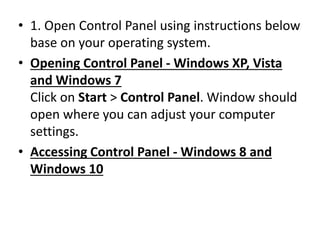 • 1. Open Control Panel using instructions below
base on your operating system.
• Opening Control Panel - Windows XP, Vista
and Windows 7
Click on Start > Control Panel. Window should
open where you can adjust your computer
settings.
• Accessing Control Panel - Windows 8 and
Windows 10
 