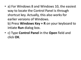 • a) For Windows 8 and Windows 10, the easiest
way to locate the Control Panel is through
shortcut key. Actually, this also works for
earlier versions of Windows.
b) Press Windows Key + R on your keyboard to
intiate Run dialog box.
• c) Type Control Panel in the Open field and
click OK.
 