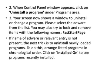 • 2. When Control Panel window appears, click on
'Uninstall a program' under Programs area.
• 3. Your screen now shows a window to uninstall
or change a program. Please select the adware
from the list. You may also try to look and remove
items with the following names: FastStartPage
• If name of adware or relevant entry is not
present, the next trick is to uninstall newly loaded
programs. To do this, arrange listed programs in
chronological order. Click on 'Installed On' to see
programs recently installed.
 