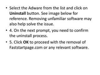• Select the Adware from the list and click on
Uninstall button. See image below for
reference. Removing unfamiliar software may
also help solve the issue.
• 4. On the next prompt, you need to confirm
the uninstall process.
• 5. Click OK to proceed with the removal of
Faststartpage.com or any relevant software.
 